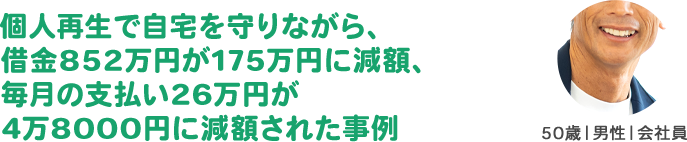 個人再生で自宅を守りながら、借金852万円が175万円に減額、毎月の支払い26万円が
4万8000円に減額された事例